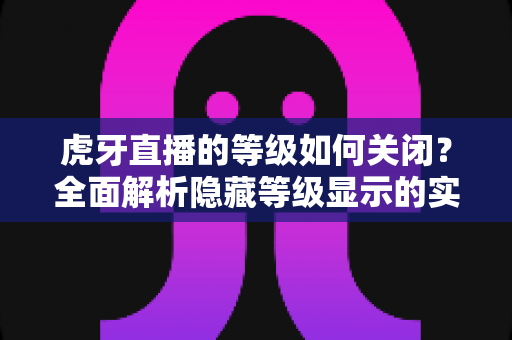 虎牙直播的等级如何关闭?全面解析隐藏等级显示的实用方法与注意事项 虎牙直播的等级如何关闭?全面解析隐藏等级显示的实用方法与注意事项