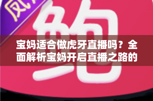 宝妈适合做虎牙直播吗？全面解析宝妈开启直播之路的机遇、挑战与实用建议