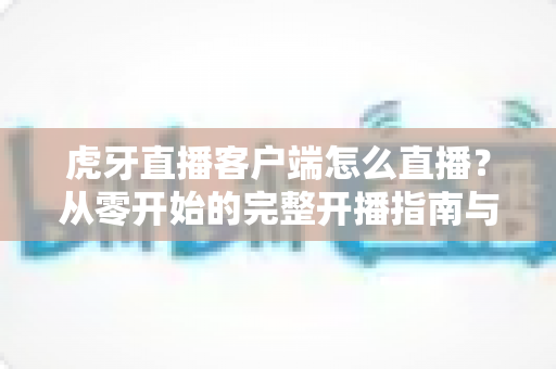 虎牙直播客户端怎么直播?从零开始的完整开播指南与实用技巧分享 虎牙直播客户端怎么直播?从零开始的完整开播指南与实用技巧分享