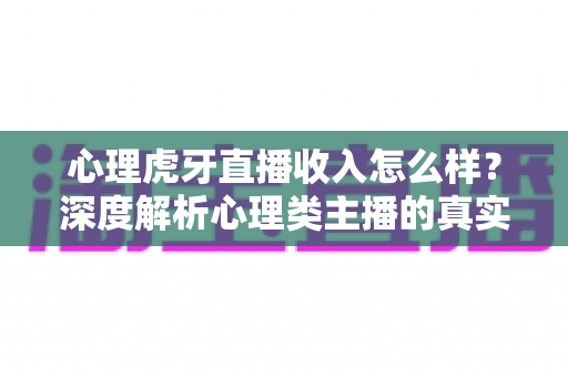 心理虎牙直播收入怎么样？深度解析心理类主播的真实收入构成与赚钱前景