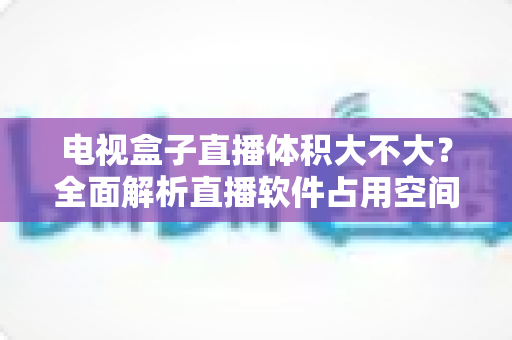 电视盒子直播体积大不大？全面解析直播软件占用空间与省心选择指南