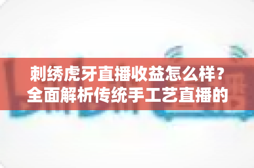 刺绣虎牙直播收益怎么样？全面解析传统手工艺直播的收入构成与赚钱前景
