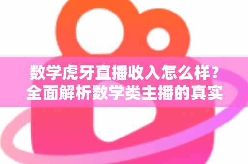 数学虎牙直播收入怎么样？全面解析数学类主播的真实收入水平与变现途径