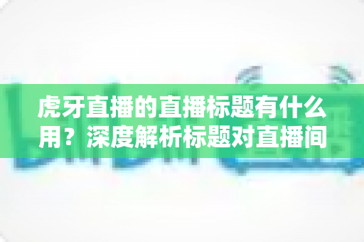 虎牙直播的直播标题有什么用?深度解析标题对直播间流量与人气增长的核心价值 虎牙直播的直播标题有什么用?深度解析标题对直播间流量与人气增长的核心价值