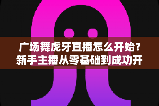 广场舞虎牙直播怎么开始？新手主播从零基础到成功开播的完整指南