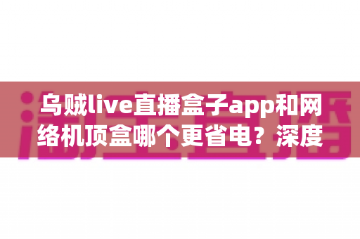 乌贼live直播盒子app和网络机顶盒哪个更省电?深度功耗对比与实用选购指南,帮您每月省下真金白银的电费 乌贼live直播盒子app和网络机顶盒哪个更省电?深度功耗对比与实用选购指南,帮您每月省下真金白银的电费