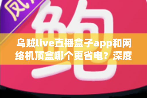 乌贼live直播盒子app和网络机顶盒哪个更省电?深度功耗对比与实用选购指南,帮您每月省下真金白银的电费 乌贼live直播盒子app和网络机顶盒哪个更省电?深度功耗对比与实用选购指南,帮您每月省下真金白银的电费