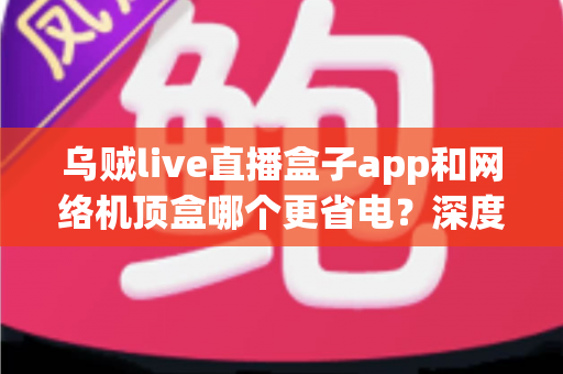 乌贼live直播盒子app和网络机顶盒哪个更省电？深度功耗对比与实用选购指南，帮您每月省下真金白银的电费