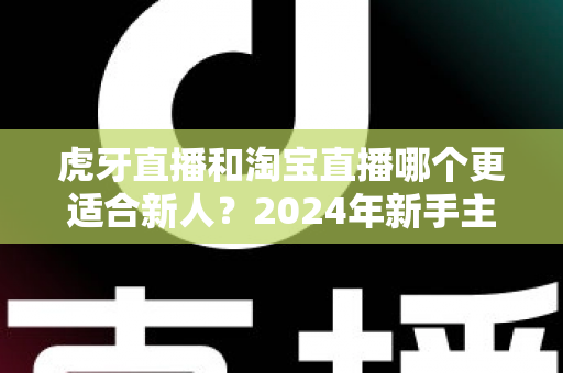 虎牙直播和淘宝直播哪个更适合新人？2024年新手主播平台选择完全指南