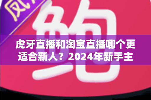 虎牙直播和淘宝直播哪个更适合新人？2024年新手主播平台选择完全指南