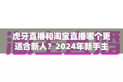 虎牙直播和淘宝直播哪个更适合新人？2024年新手主播平台选择完全指南