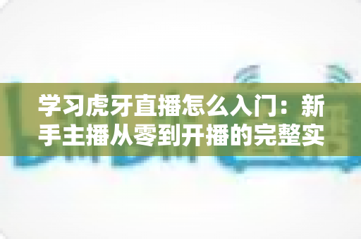 学习虎牙直播怎么入门：新手主播从零到开播的完整实战指南