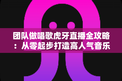 团队做唱歌虎牙直播全攻略：从零起步打造高人气音乐直播间的实战指南