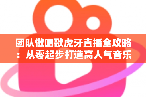 团队做唱歌虎牙直播全攻略：从零起步打造高人气音乐直播间的实战指南