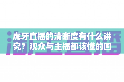 虎牙直播的清晰度有什么讲究?观众与主播都该懂的画质选择全攻略 虎牙直播的清晰度有什么讲究?观众与主播都该懂的画质选择全攻略