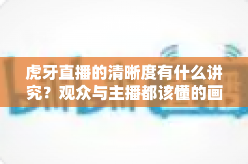 虎牙直播的清晰度有什么讲究?观众与主播都该懂的画质选择全攻略 虎牙直播的清晰度有什么讲究?观众与主播都该懂的画质选择全攻略