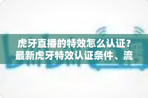虎牙直播的特效怎么认证？最新虎牙特效认证条件、流程与实用技巧全解析