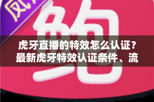 虎牙直播的特效怎么认证？最新虎牙特效认证条件、流程与实用技巧全解析