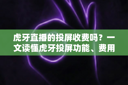 虎牙直播的投屏收费吗？一文读懂虎牙投屏功能、费用与使用技巧