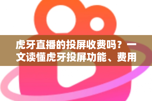 虎牙直播的投屏收费吗？一文读懂虎牙投屏功能、费用与使用技巧