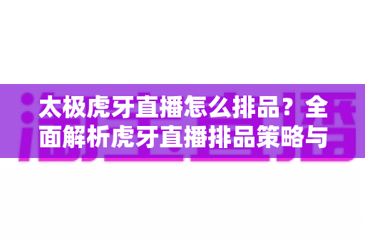 太极虎牙直播怎么排品？全面解析虎牙直播排品策略与高转化实战技巧
