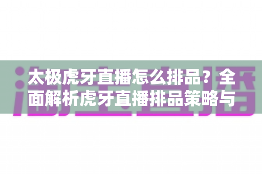太极虎牙直播怎么排品？全面解析虎牙直播排品策略与高转化实战技巧