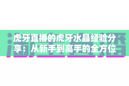 虎牙直播的虎牙水晶经验分享:从新手到高手的全方位实用攻略指南 虎牙直播的虎牙水晶经验分享:从新手到高手的全方位实用攻略指南