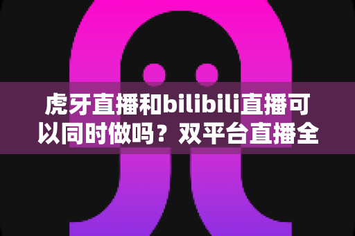 虎牙直播和bilibili直播可以同时做吗?双平台直播全攻略与避坑指南 虎牙直播和bilibili直播可以同时做吗?双平台直播全攻略与避坑指南