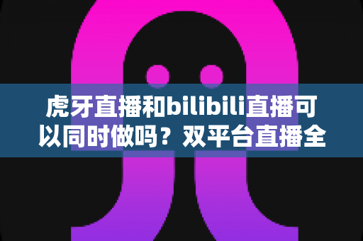 虎牙直播和bilibili直播可以同时做吗?双平台直播全攻略与避坑指南 虎牙直播和bilibili直播可以同时做吗?双平台直播全攻略与避坑指南