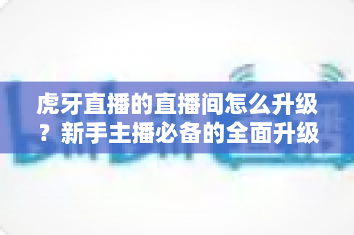 虎牙直播的直播间怎么升级?新手主播必备的全面升级攻略与实战技巧解析 虎牙直播的直播间怎么升级?新手主播必备的全面升级攻略与实战技巧解析