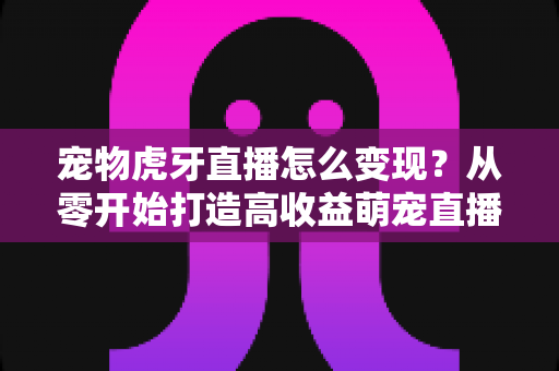 宠物虎牙直播怎么变现?从零开始打造高收益萌宠直播间的完整指南 宠物虎牙直播怎么变现?从零开始打造高收益萌宠直播间的完整指南