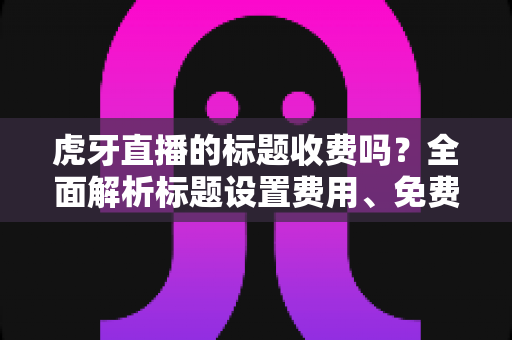 虎牙直播的标题收费吗?全面解析标题设置费用、免费方法与优化技巧 虎牙直播的标题收费吗?全面解析标题设置费用、免费方法与优化技巧
