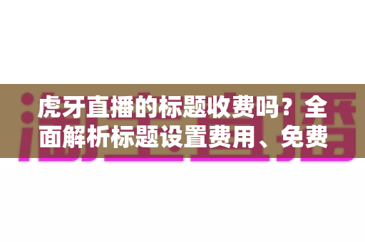 虎牙直播的标题收费吗?全面解析标题设置费用、免费方法与优化技巧 虎牙直播的标题收费吗?全面解析标题设置费用、免费方法与优化技巧