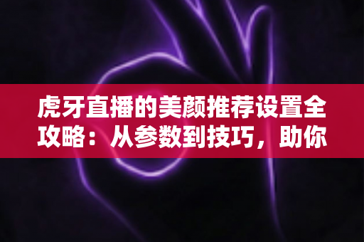 虎牙直播的美颜推荐设置全攻略：从参数到技巧，助你轻松打造精致上镜效果