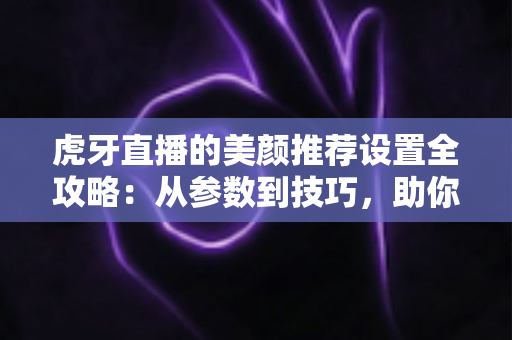 虎牙直播的美颜推荐设置全攻略：从参数到技巧，助你轻松打造精致上镜效果