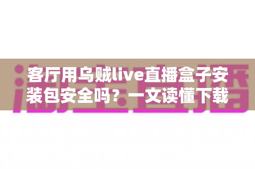 客厅用乌贼live直播盒子安装包安全吗?一文读懂下载、安装与风险防范全攻略 客厅用乌贼live直播盒子安装包安全吗?一文读懂下载、安装与风险防范全攻略