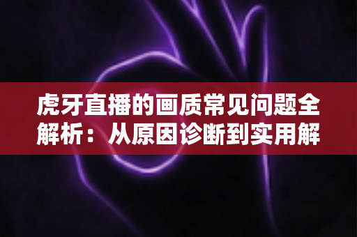 虎牙直播的画质常见问题全解析：从原因诊断到实用解决方案的完整指南