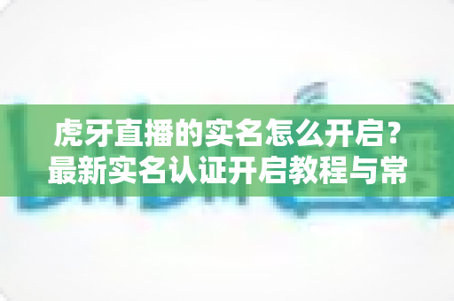 虎牙直播的实名怎么开启?最新实名认证开启教程与常见问题全解析 虎牙直播的实名怎么开启?最新实名认证开启教程与常见问题全解析