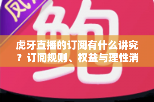 虎牙直播的订阅有什么讲究?订阅规则、权益与理性消费全解析 虎牙直播的订阅有什么讲究?订阅规则、权益与理性消费全解析