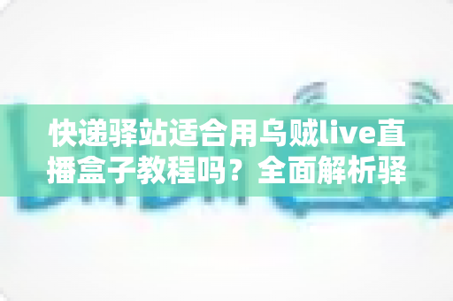 快递驿站适合用乌贼live直播盒子教程吗？全面解析驿站老板的直播变现新思路