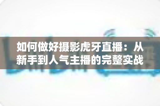 如何做好摄影虎牙直播:从新手到人气主播的完整实战攻略 如何做好摄影虎牙直播:从新手到人气主播的完整实战攻略