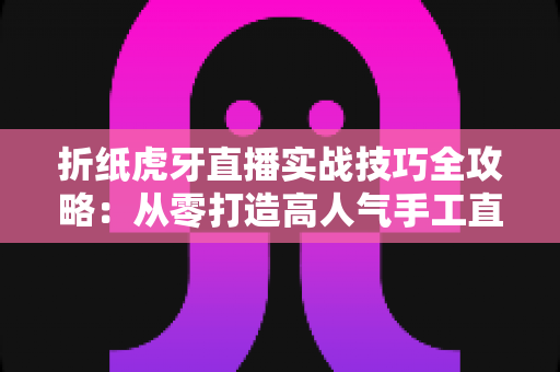 折纸虎牙直播实战技巧全攻略：从零打造高人气手工直播间