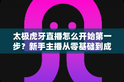 太极虎牙直播怎么开始第一步?新手主播从零基础到成功开播的完整指南 太极虎牙直播怎么开始第一步?新手主播从零基础到成功开播的完整指南