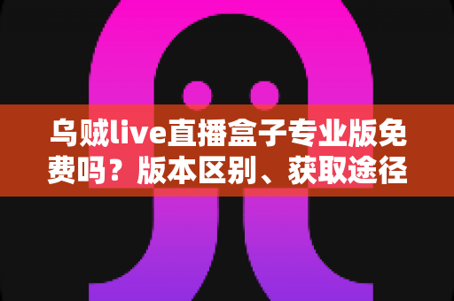 乌贼live直播盒子专业版免费吗?版本区别、获取途径与避坑指南一文讲透 乌贼live直播盒子专业版免费吗?版本区别、获取途径与避坑指南一文讲透
