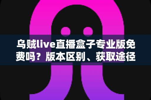 乌贼live直播盒子专业版免费吗?版本区别、获取途径与避坑指南一文讲透 乌贼live直播盒子专业版免费吗?版本区别、获取途径与避坑指南一文讲透