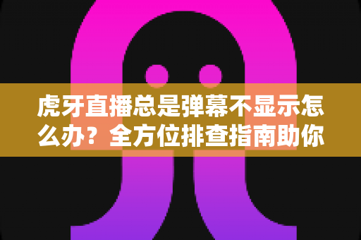 虎牙直播总是弹幕不显示怎么办？全方位排查指南助你快速恢复弹幕互动