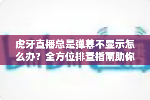 虎牙直播总是弹幕不显示怎么办？全方位排查指南助你快速恢复弹幕互动
