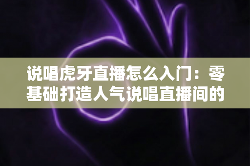说唱虎牙直播怎么入门:零基础打造人气说唱直播间的完整实用指南 说唱虎牙直播怎么入门:零基础打造人气说唱直播间的完整实用指南