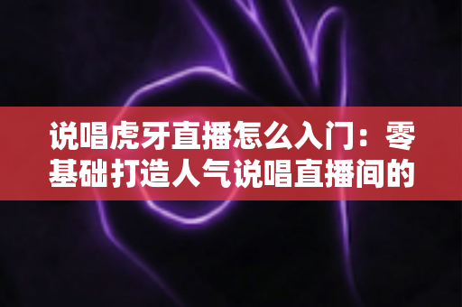 说唱虎牙直播怎么入门:零基础打造人气说唱直播间的完整实用指南 说唱虎牙直播怎么入门:零基础打造人气说唱直播间的完整实用指南