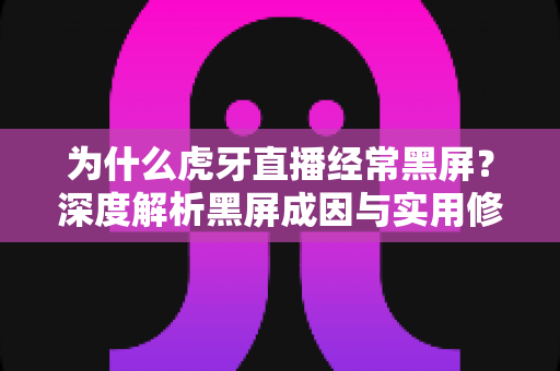 为什么虎牙直播经常黑屏？深度解析黑屏成因与实用修复方案全指南